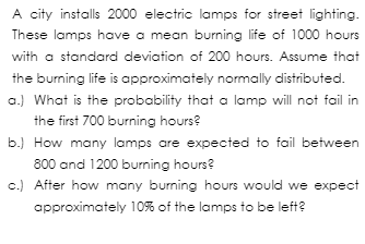 A city installs 2000 electric lamps for street lighting.
These lamps have a mean burning life of 1000 hours
with a standard deviation of 200 hours. Assume that
the burning life is approximately normally distributed.
a.) What is the probability that a lamp will not fail in
the first 700 burning hours?
b.) How many lamps are expected to fail between
800 and 1200 burning hours?
c.) After how many burning hours would we expect
approximately 10% of the lamps to be left?
