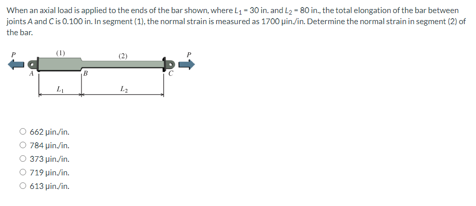 When an axial load is applied to the ends of the bar shown, where L₁ = 30 in. and L₂ = 80 in., the total elongation of the bar between
joints A and C is 0.100 in. In segment (1), the normal strain is measured as 1700 µin./in. Determine the normal strain in segment (2) of
the bar.
A
(1)
L₁
662 μin./in.
O 784 μin./in.
O 373 μin./in.
O 719 μin./in.
O 613 μin./in.
B
(2)
L2