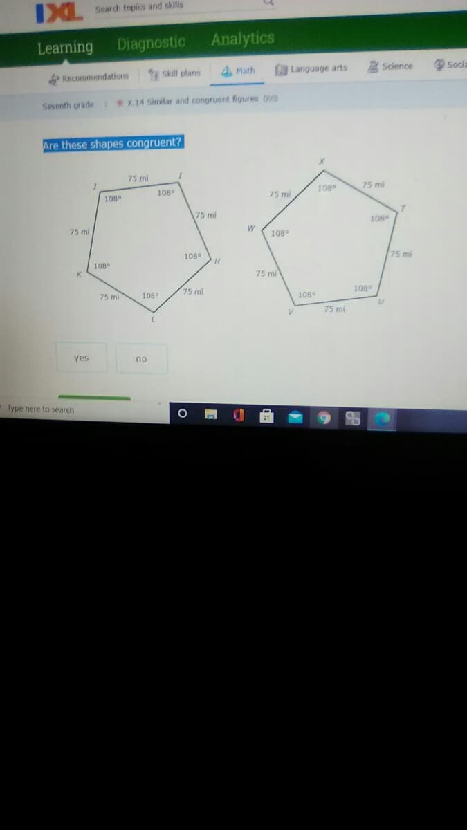 IXL Seardh topics and skills
Learning
Diagnostic
Analytics
Recommendations
Skill plans
Math
Language arts
Science
O Socia
Seventh grade
*X.14 Similar and congruent figures DVS
Are these shapes congruent?
75 mi
108
108
75 mi
108
75 mi
75 mi
108
75 mi
W
108°
108°
75 mi
108
H.
75 mi
75 mi
108°
75 mi
108
108
75 mi
yes
no
Type here to search
