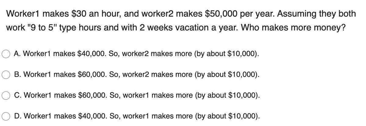 Worker1 makes $30 an hour, and worker2 makes $50,000 per year. Assuming they both
work "9 to 5" type hours and with 2 weeks vacation a year. Who makes more money?
A. Worker1 makes $40,000. So, worker2 makes more (by about $10,000).
B. Worker1 makes $60,000. So, worker2 makes more (by about $10,000).
C. Worker1 makes $60,000. So, worker1 makes more (by about $10,000).
D. Worker1 makes $40,000. So, worker1 makes more (by about $10,000).
