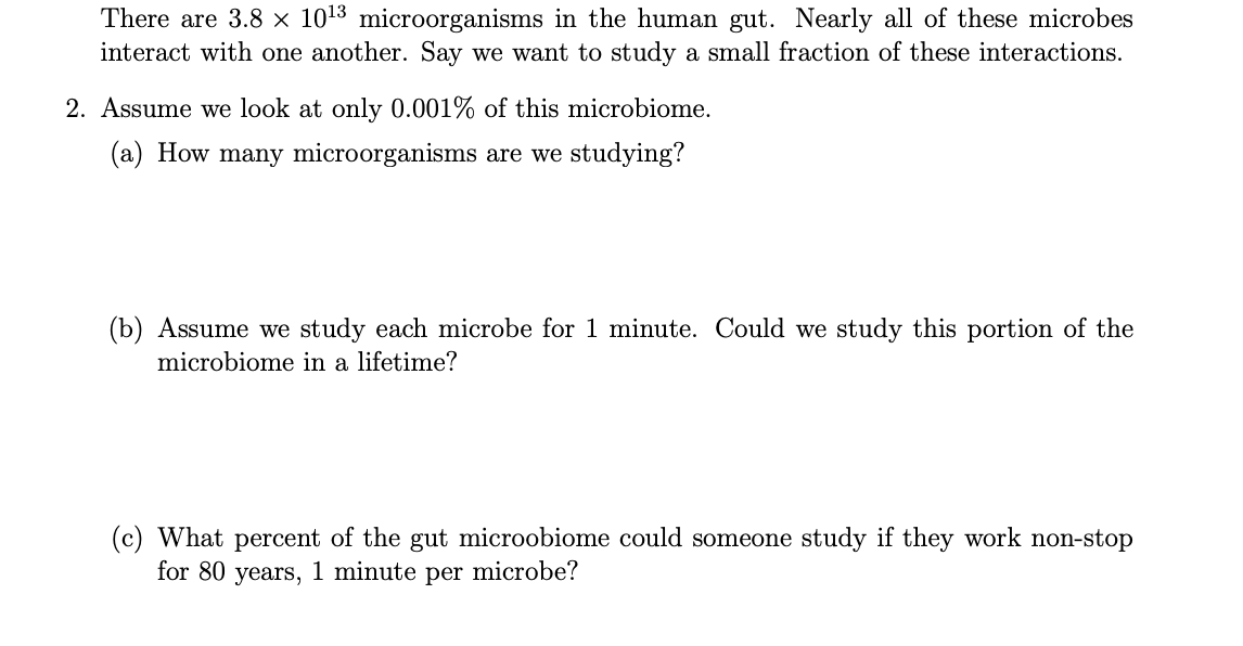 There are 3.8 × 1013 microorganisms in the human gut. Nearly all of these microbes
interact with one another. Say we want to study a small fraction of these interactions.
2. Assume we look at only 0.001% of this microbiome.
(a) How many microorganisms are we studying?
(b) Assume we study each microbe for 1 minute. Could we study this portion of the
microbiome in a lifetime?
(c) What percent of the gut microobiome could someone study if they work non-stop
for 80 years, 1 minute per microbe?
