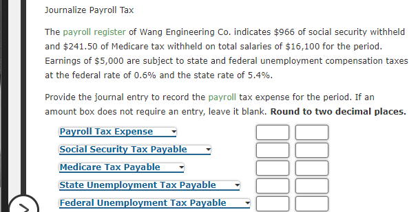 Journalize Payroll Tax
The payroll register of Wang Engineering Co. indicates $966 of social security withheld
and $241.50 of Medicare tax withheld on total salaries of $16,100 for the period.
Earnings of $5,000 are subject to state and federal unemployment compensation taxes
at the federal rate of 0.6% and the state rate of 5.4%.
Provide the journal entry to record the payroll tax expense for the period. If an
amount box does not require an entry, leave it blank. Round to two decimal places.
Payroll Tax Expense
Social Security Tax Payable
Medicare Tax Payable
State Unemployment Tax Payable
Federal Unemployment Tax Payable
