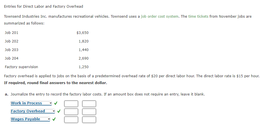 Entries for Direct Labor and Factory Overhead
Townsend Industries Inc. manufactures recreational vehicles. Townsend uses a job order cost system. The time tickets from November jobs are
summarized as fllows:
Job 201
$3,650
Job 202
1,820
Job 203
1,440
Job 204
2,690
Factory supervision
1,250
Factory overhead is applied to jobs on the basis of a predetermined overhead rate of $20 per direct labor hour. The direct labor rate is $15 per hour.
If required, round final answers to the nearest dollar.
a. Journalize the entry to record the factory labor costs. If an amount box does not require an entry, leave it blank.
Work in Process
Factory Overhead
Wages Payable
