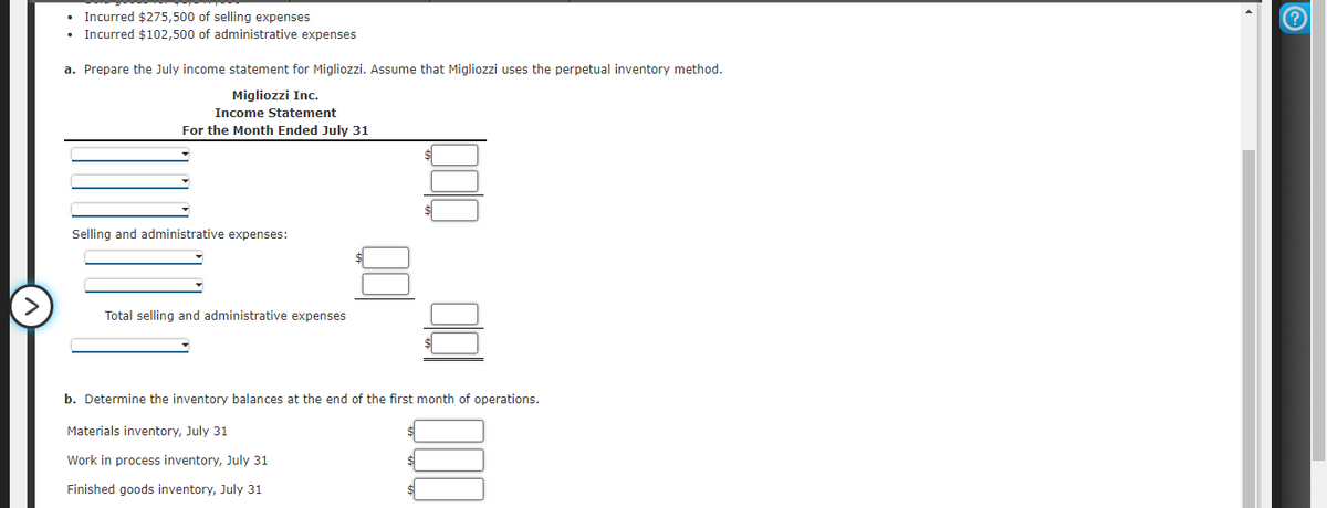 Incurred $275,500 of selling expenses
Incurred $102,500 of administrative expenses
a. Prepare the July income statement for Migliozzi. Assume that Migliozzi uses the perpetual inventory method.
Migliozzi Inc.
Income Statement
For the Month Ended July 31
Selling and administrative expenses:
>
Total selling and administrative expenses
b. Determine the inventory balances at the end of the first month of operations.
Materials inventory, July 31
Work in process inventory, July 31
Finished goods inventory, July 31
