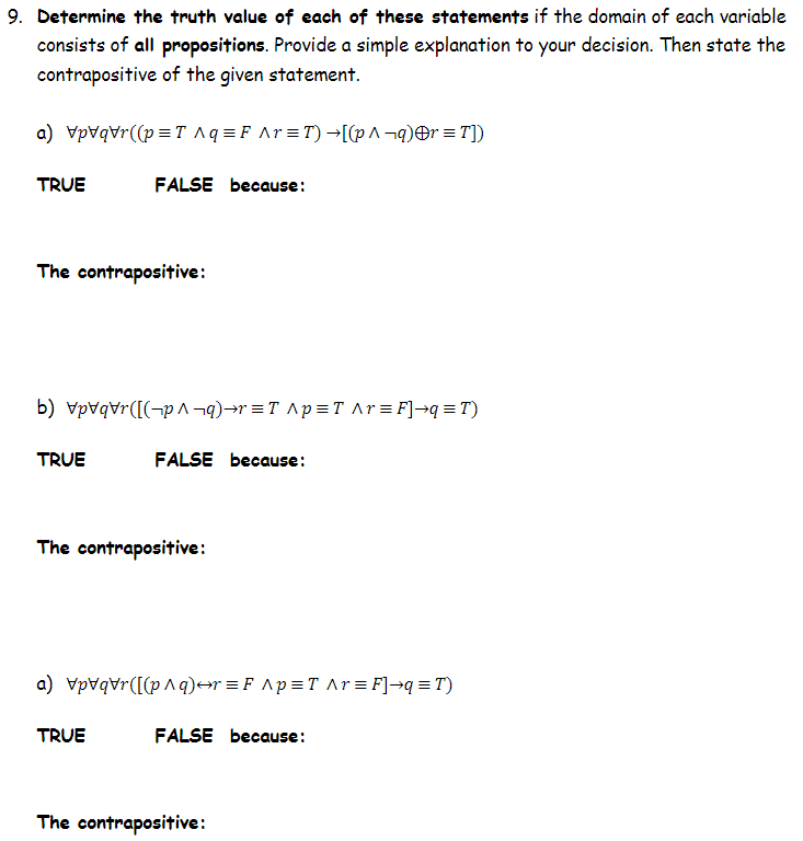 9. Determine the truth value of each of these statements if the domain of each variable
consists of all propositions. Provide a simple explanation to your decision. Then state the
contrapositive of the given statement.
a) Vpvqvr((p =T Aq =F Ar=T) →[(p^¬q)Or =T])
TRUE
FALSE because:
The contrapositive:
b) vpvqvr([(¬p ^ ¬q)→r =T ^p = T Ar=F]→q=T)
TRUE
FALSE because:
The contrapositive:
a) Vpvqvr([(p^q)→r =F ^p=T ^r = F]¬q = T)
TRUE
FALSE because:
The contrapositive:
