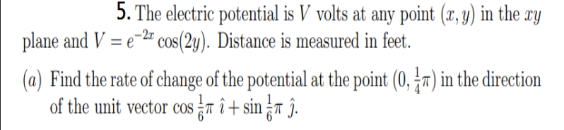 5. The electric potential is V volts at any point (x, y) in the xy
plane and V = e-2" cos(2y). Distance is measured in feet.
(a) Find the rate of change of the potential at the point (0, r) in the direction
of the unit vector cosTit sinr î.
COS

