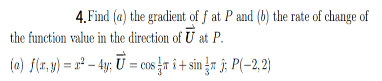 4. Find (a) the gradient of f at P and (b) the rate of change of
the function value in the direction of U at P.
(a) f(r, y) = x² – 4y; U = cos r î + sin r î; P(-2,2)
