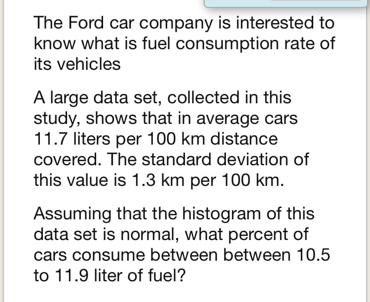 The Ford car company is interested to
know what is fuel consumption rate of
its vehicles
A large data set, collected in this
study, shows that in average cars
11.7 liters per 100 km distance
covered. The standard deviation of
this value is 1.3 km per 100 km.
Assuming that the histogram of this
data set is normal, what percent of
cars consume between between 10.5
to 11.9 liter of fuel?
