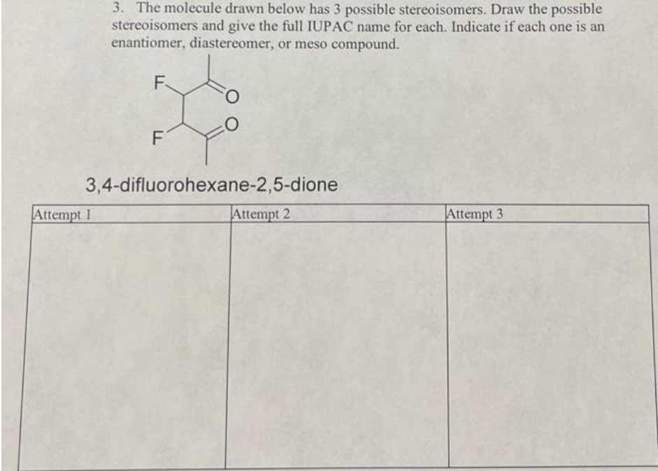 3. The molecule drawn below has 3 possible stereoisomers. Draw the possible
stereoisomers and give the full IUPAC name for each. Indicate if each one is an
enantiomer, diastereomer, or meso compound.
Attempt 1
F
F
O
O
3,4-difluorohexane-2,5-dione
Attempt 2
Attempt 3