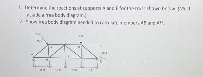 1. Determine the reactions at supports A and E for the truss shown below. (Must
include a free body diagram.)
2. Show free body diagram needed to calculate members AB and AH.
7 K.
75
B
ZON
G
H
18 ft.
18 ft
4K
18 ft
D
F
18 ft
20 ft
E