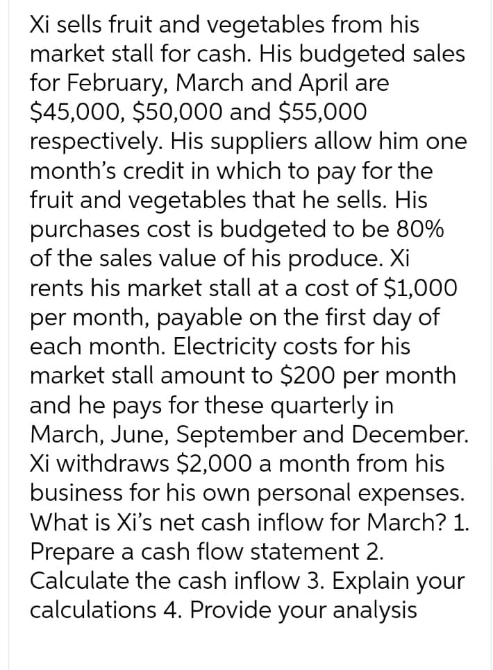 Xi sells fruit and vegetables from his
market stall for cash. His budgeted sales
for February, March and April are
$45,000, $50,000 and $55,000
respectively. His suppliers allow him one
month's credit in which to pay for the
fruit and vegetables that he sells. His
purchases cost is budgeted to be 80%
of the sales value of his produce. Xi
rents his market stall at a cost of $1,000
per month, payable on the first day of
each month. Electricity costs for his
market stall amount to $200 per month
and he pays for these quarterly in
March, June, September and December.
Xi withdraws $2,000 a month from his
business for his own personal expenses.
What is Xi's net cash inflow for March? 1.
Prepare a cash flow statement 2.
Calculate the cash inflow 3. Explain your
calculations 4. Provide your analysis