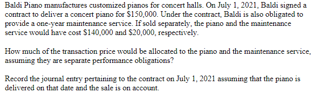 Baldi Piano manufactures customized pianos for concert halls. On July 1, 2021, Baldi signed a
contract to deliver a concert piano for $150,000. Under the contract, Baldi is also obligated to
provide a one-year maintenance service. If sold separately, the piano and the maintenance
service would have cost $140,000 and $20,000, respectively.
How much of the transaction price would be allocated to the piano and the maintenance service,
assuming they are separate performance obligations?
Record the journal entry pertaining to the contract on July 1, 2021 assuming that the piano is
delivered on that date and the sale is on account.