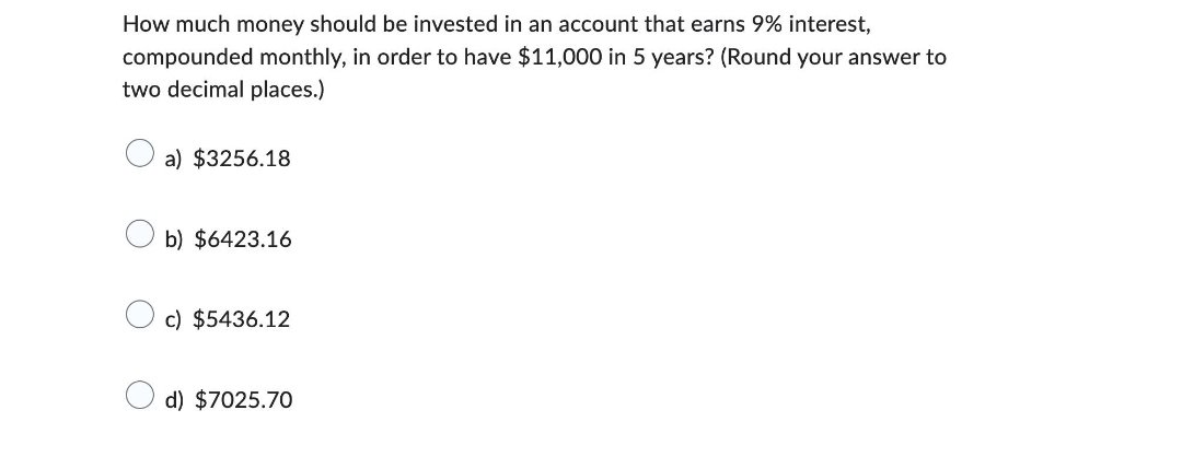 How much money should be invested in an account that earns 9% interest,
compounded monthly, in order to have $11,000 in 5 years? (Round your answer to
two decimal places.)
a) $3256.18
b) $6423.16
c) $5436.12
d) $7025.70