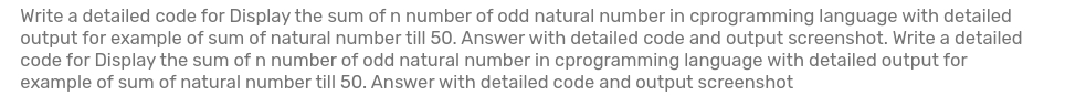 Write a detailed code for Display the sum of n number of odd natural number in cprogramming language with detailed
output for example of sum of natural number till 50. Answer with detailed code and output screenshot. Write a detailed
code for Display the sum of n number of odd natural number in cprogramming language with detailed output for
example of sum of natural number till 50. Answer with detailed code and output screenshot
