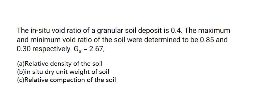 The in-situ void ratio of a granular soil deposit is 0.4. The maximum
and minimum void ratio of the soil were determined to be 0.85 and
0.30 respectively. Gg = 2.67,
(a)Relative density of the soil
(b)in situ dry unit weight of soil
(c)Relative compaction of the soil

