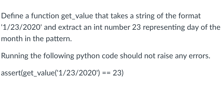 Define a function get_value that takes a string of the format
'1/23/2020' and extract an int number 23 representing day of the
month in the pattern.
Running the following python code should not raise any errors.
assert(get_value('1/23/2020') == 23)
