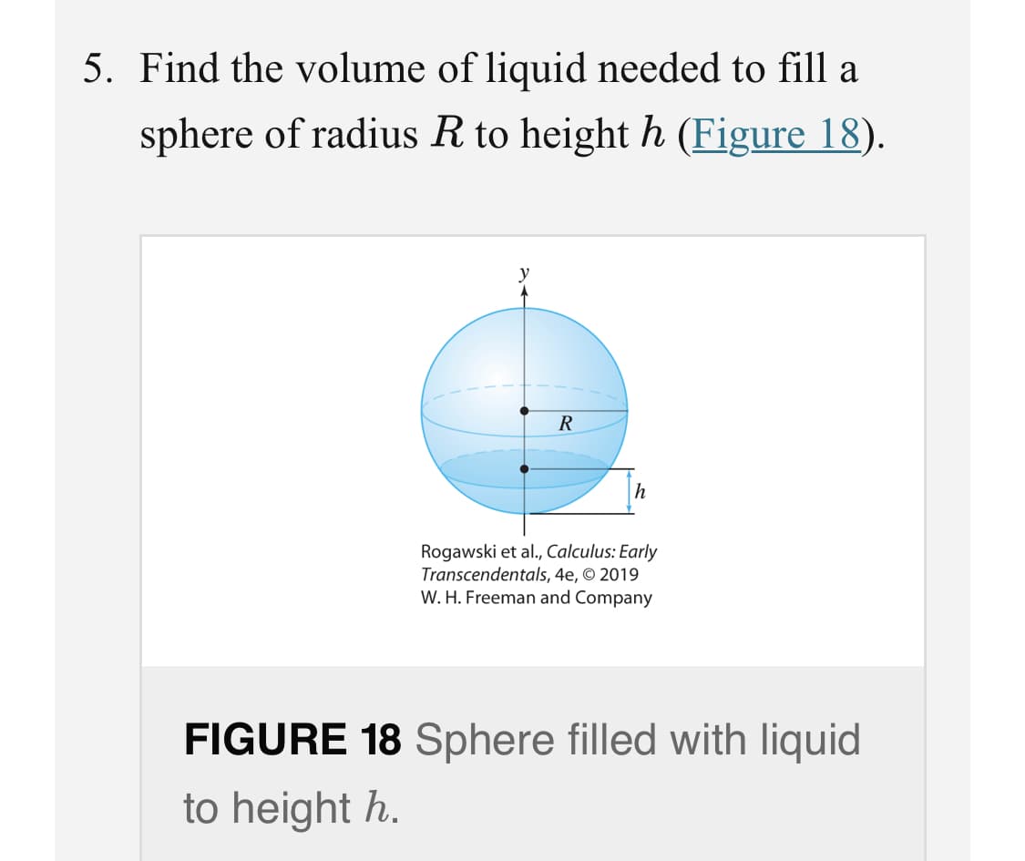 5. Find the volume of liquid needed to fill a
sphere of radius R to height h (Figure 18).
R
Rogawski et al., Calculus: Early
Transcendentals, 4e, © 2019
W. H. Freeman and Company
FIGURE 18 Sphere filled with liquid
to height h.
