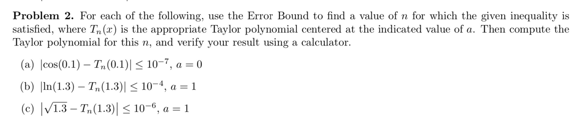Problem 2. For each of the following, use the Error Bound to find a value of n for which the given inequality is
satisfied, where Tn(x) is the appropriate Taylor polynomial centered at the indicated value of a. Then compute the
Taylor polynomial for this n, and verify your result using a calculator.
(a) |cos(0.1) – T,(0.1)|< 10–7, a = 0
(b) |In(1.3) — Т, (1.3)| < 10-4, а — 1
(c) |/1.3 – Tn(1.3)| < 10–6, a = 1
