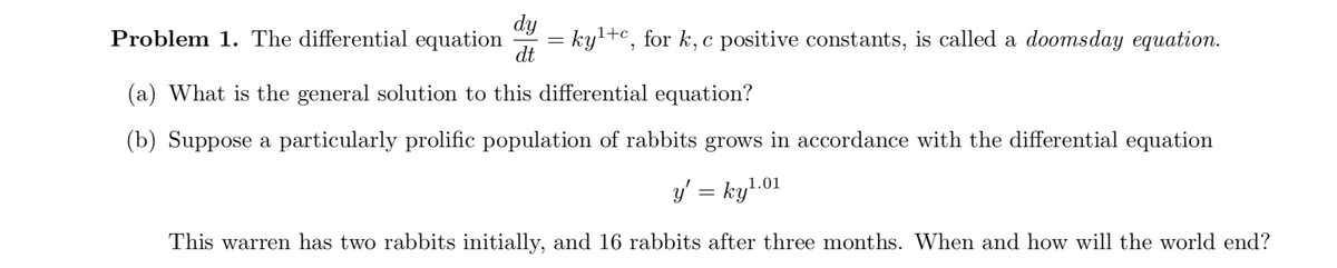 dy
Problem 1. The differential equation
= ky'+c, for k, c positive constants, is called a doomsday equation.
dt
(a) What is the general solution to this differential equation?
(b) Suppose a particularly prolific population of rabbits grows in accordance with the differential equation
y' = ky'.01
This warren has two rabbits initially, and 16 rabbits after three months. When and how will the world end?
