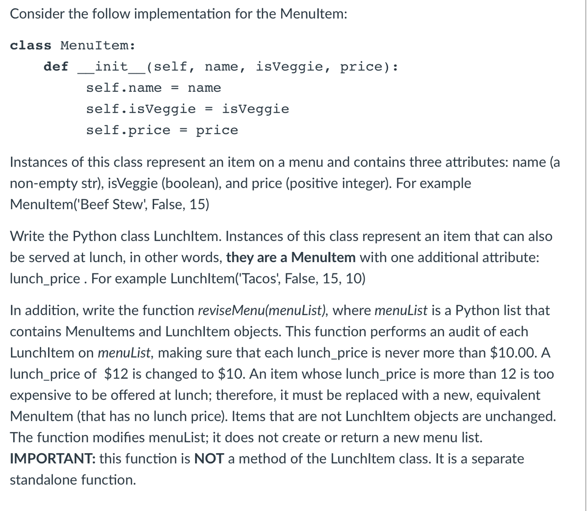 Consider the follow implementation for the Menultem:
class MenuItem:
def
init_(self, name, isVeggie, price):
self.name
name
%3D
self.isVeggie
isVeggie
self.price
price
%3D
Instances of this class represent an item on a menu and contains three attributes: name (a
non-empty str), isVeggie (boolean), and price (positive integer). For example
Menultem('Beef Stew', False, 15)
Write the Python class Lunchltem. Instances of this class represent an item that can also
be served at lunch, in other words, they are a Menultem with one additional attribute:
lunch_price . For example Lunchltem('Tacos', False, 15, 10)
In addition, write the function reviseMenu(menuList), where menuList is a Python list that
contains Menultems and Lunchltem objects. This function performs an audit of each
Lunchltem on menuList, making sure that each lunch_price is never more than $10.00. A
lunch_price of $12 is changed to $10. An item whose lunch_price is more than 12 is too
expensive to be offered at lunch; therefore, it must be replaced with a new, equivalent
Menultem (that has no lunch price). Items that are not Lunchltem objects are unchanged.
The function modifies menuList; it does not create or return a new menu list.
IMPORTANT: this function is NOT a method of the Lunchltem class. It is a separate
standalone function.
