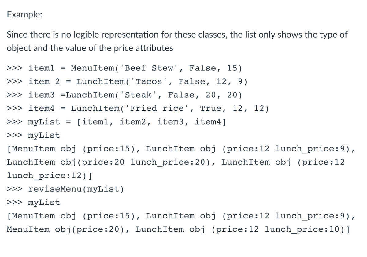 Example:
Since there is no legible representation for these classes, the list only shows the type of
object and the value of the price attributes
>>> iteml
MenuItem('Beef Stew', False, 15)
%3D
>>> item 2
LunchItem( 'Tacos', False, 12, 9)
%3D
>>> item3 =LunchItem( 'Steak', False, 20, 20)
>>> item4
LunchItem('Fried rice', True, 12, 12)
%3D
>>> myList
[item1, item2, item3, item4]
>>> myList
[MenuItem obj (price:15), LunchItem obj (price:12 lunch_price:9),
LunchItem obj(price:20 lunch_price:20), LunchItem obj (price:12
lunch_price:12)]
>>> reviseMenu(myList)
>>> myList
[MenuItem obj (price:15), LunchItem obj (price:12 lunch_price:9),
MenuItem obj(price:20), LunchItem obj (price:12 lunch_price:10)]
