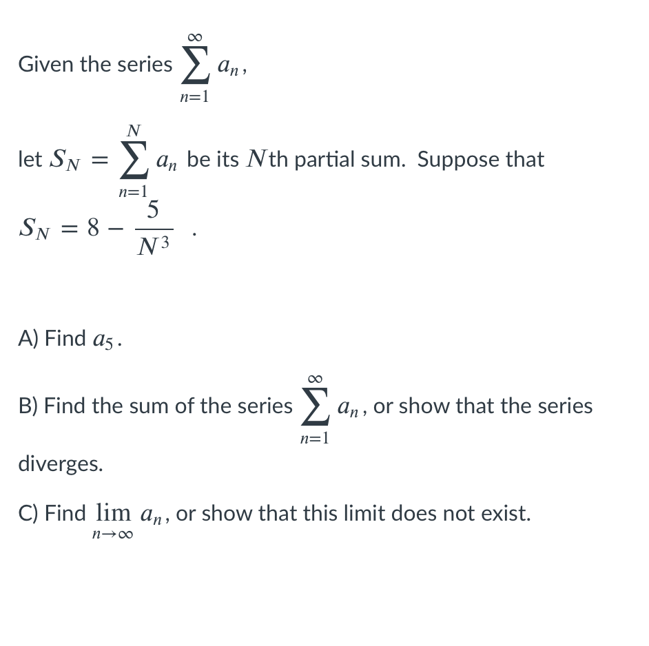 Given the series >, an,
n=1
N
let SN
> a, be its Nth partial sum. Suppose that
n=1
5
SN = 8
-
N3
A) Find a5 .
B) Find the sum of the series >, a,, or show that the series
n=1
diverges.
C) Find lim an, or show that this limit does not exist.

