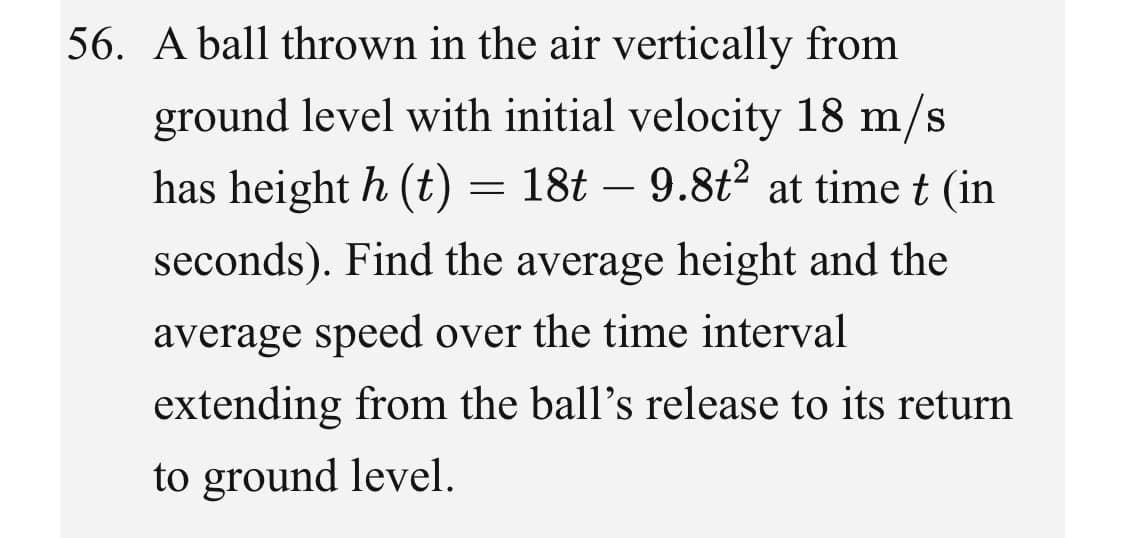 56. A ball thrown in the air vertically from
ground level with initial velocity 18 m/s
has height h (t) = 18t – 9.8t? at time t (in
seconds). Find the average height and the
average speed over the time interval
extending from the ball's release to its return
to ground level.
