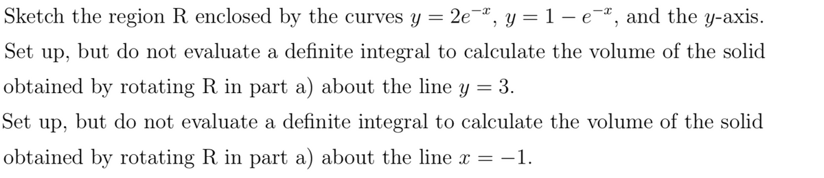 Sketch the region R enclosed by the curves y = 2e¬ª, y = 1 – e-ª, and the y-axis.
Set up, but do not evaluate a definite integral to calculate the volume of the solid
obtained by rotating R in part a) about the line y = 3.
Set up, but do not evaluate a definite integral to calculate the volume of the solid
obtained by rotating R in part a) about the line x = -1.

