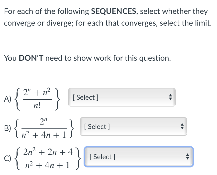 For each of the following SEQUENCES, select whether they
converge or diverge; for each that converges, select the limit.
You DON'T need to show work for this question.
2" + n?
A)
{
[ Select ]
n!
2"
{
[ Select ]
B)
n² + 4n + 1
2n? + 2n + 4
C)
n2 + 4n + 1
[ Select ]
