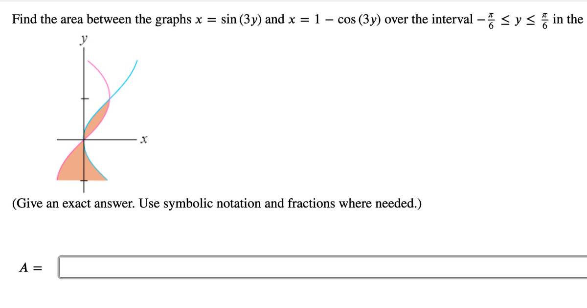 Find the area between the graphs x =
sin (3y) and x = 1 – cos (3y) over the interval - <y< in the
y
(Give an exact answer. Use symbolic notation and fractions where needed.)
A =
