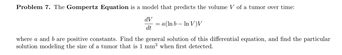 Problem 7. The Gompertz Equation is a model that predicts the volume V of a tumor over time:
dV
= a(ln b – In V)V
dt
where a and b are positive constants. Find the general solution of this differential equation, and find the particular
solution modeling the size of a tumor that is 1 mm³ when first detected.
