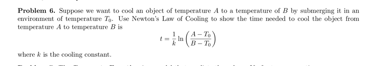 Problem 6. Suppose we want to cool an object of temperature A to a temperature of B by submerging it in an
environment of temperature To. Use Newton's Law of Cooling to show the time needed to cool the object from
temperature A to temperature B is
1
А - То
t =
In
k
В -То
where k is the cooling constant.
