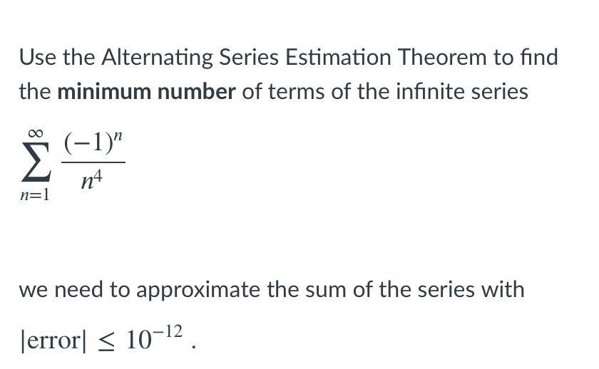 Use the Alternating Series Estimation Theorem to find
the minimum number of terms of the infinite series
(-1)"
Σ
n4
n=1
we need to approximate the sum of the series with
Jerror| < 10-12 .
