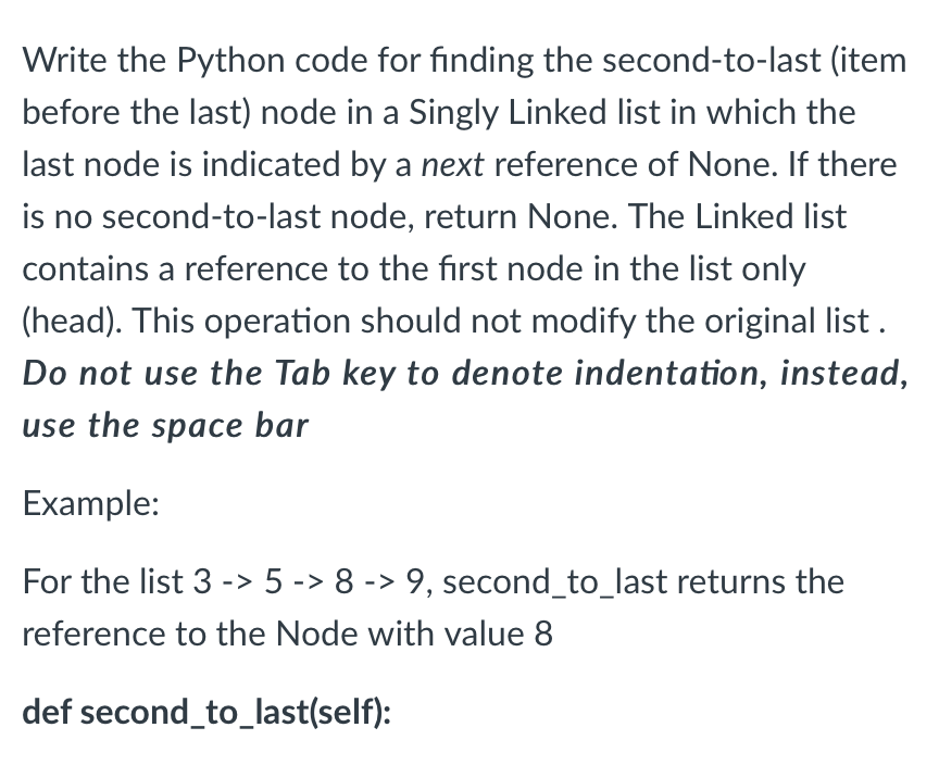 Write the Python code for finding the second-to-last (item
before the last) node in a Singly Linked list in which the
last node is indicated by a next reference of None. If there
is no second-to-last node, return None. The Linked list
contains a reference to the first node in the list only
(head). This operation should not modify the original list .
Do not use the Tab key to denote indentation, instead,
use the space bar
Example:
For the list 3 -> 5 -> 8 -> 9, second_to_last returns the
reference to the Node with value 8
def second_to_last(self):
