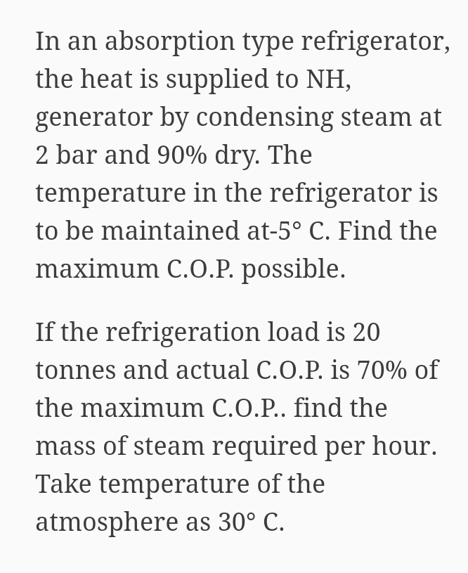 In an absorption type refrigerator,
the heat is supplied to NH,
generator by condensing steam at
2 bar and 90% dry. The
temperature in the refrigerator is
to be maintained at-5° C. Find the
maximum C.O.P. possible.
If the refrigeration load is 20
tonnes and actual C.O.P. is 70% of
the maximum C.O.P.. find the
mass of steam required per hour.
Take temperature of the
atmosphere as 30° C.
