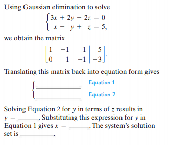 Using Gaussian elimination to solve
S3x + 2y – 2z = 0
x- y + z = 5,
we obtain the matrix
[1 -1
5
1
Translating this matrix back into equation form gives
Equation 1
Equation 2
Solving Equation 2 for y in terms of z results in
y = Substituting this expression for y in
Equation 1 gives x =
- The system's solution
set is
