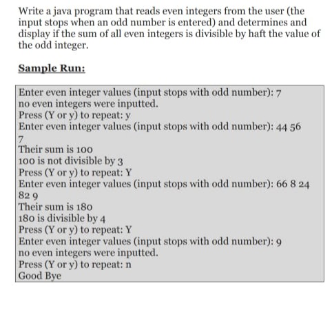 Write a java program that reads even integers from the user (the
input stops when an odd number is entered) and determines and
display if the sum of all even integers is divisible by haft the value of
the odd integer.
Sample Run:
Enter even integer values (input stops with odd number): 7
no even integers were inputted.
Press (Y or y) to repeat: y
Enter even integer values (input stops with odd number): 44 56
7.
Their sum is 10o
100 is not divisible by 3
Press (Y or y) to repeat: Y
Enter even integer values (input stops with odd number): 66 8 24
82 9
Their sum is 18o
180 is divisible by 4
Press (Y or y) to repeat: Y
Enter even integer values (input stops with odd number): 9
no even integers were inputted.
Press (Y or y) to repeat: n
Good Bye
