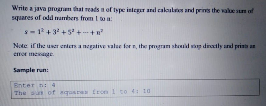 Write a java program that reads n of type integer and calculates and prints the value sum of
squares of odd numbers from 1 to n:
s = 12 + 32 + 52 + +n?
...
Note: if the user enters a negative value for n, the program should stop directly and prints an
error message.
Sample run:
Enter n: 4
The sum of squares from 1 to 4: 10
