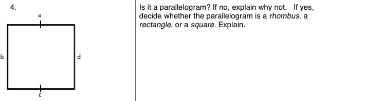 |Is it a parallelogram? If no, explain why not. If yes,
decide whether the parallelogram is a rhombus, a
rectangle, or a square. Explain.
4.
a
b
