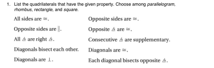 1. List the quadrilaterals that have the given property. Choose among parallelogram,
rhombus, rectangle, and square.
All sides are =.
Opposite sides are =.
Opposite sides are ||.
Opposite a are =.
All a are right &.
Consecutive 4 are supplementary.
Diagonals bisect each other.
Diagonals are =.
Diagonals are 1.
Each diagonal bisects opposite 4.

