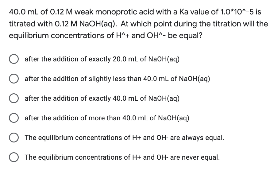 40.0 mL of 0.12 M weak monoprotic acid with a Ka value of 1.0*10^-5 is
titrated with 0.12 M NaOH(aq). At which point during the titration will the
equilibrium concentrations of H^+ and OH^- be equal?
after the addition of exactly 20.0 mL of NaOH(aq)
after the addition of slightly less than 40.0 mL of NaOH(aq)
after the addition of exactly 40.0 mL of NaOH(aq)
after the addition of more than 40.0 mL of NaOH(aq)
The equilibrium concentrations of H+ and OH- are always equal.
The equilibrium concentrations of H+ and OH- are never equal.