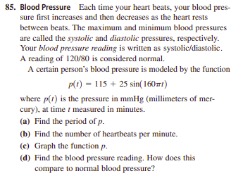 85. Blood Pressure Each time your heart beats, your blood pres-
sure first increases and then decreases as the heart rests
between beats. The maximum and minimum blood pressures
are called the systolic and diastolic pressures, respectively.
Your blood pressure reading is written as systolic/diastolic.
A reading of 120/80 is considered normal.
A certain person's blood pressure is modeled by the function
p(1) = 115 + 25 sin(16071)
where p(t) is the pressure in mmHg (millimeters of mer-
cury), at time i measured in minutes.
(a) Find the period of p.
(b) Find the number of heartbeats per minute.
(c) Graph the function p.
(d) Find the blood pressure reading. How does this
compare to normal blood pressure?
