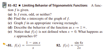 81-82 - Limiting Behavior of Trigonometric Functions A func-
tion f is given.
(a) Is f even, odd, or neither?
(b) Find the x-intercepts of the graph of f.
(c) Graph f in an appropriate viewing rectangle.
(d) Describe the behavior of the function as x→t.
(e) Notice that f(x) is not defined when x = 0. What happens as
x approaches 0?
1- cos x
sin 4x
81. f(x)
82. f(x) =
2x
