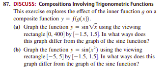 87. DISCUSS: Compositions Involving Trigonometric Functions
This exercise explores the effect of the inner function g on a
composite function y = f(g(x)).
(a) Graph the function y = sin Va using the viewing
rectangle [0, 400] by [-1.5, 1.5] In what ways does
this graph differ from the graph of the sine function?
(b) Graph the function y = sin(x²) using the viewing
rectangle [-5, 5] by [–1.5, 1.5]. In what ways does this
graph differ from the graph of the sine function?

