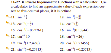 11-22 - Inverse Trigonometric Functions with a Calculator Use
a calculator to find an approximate value of each expression cor-
rect to five decimal places, if it is defined.
11. sin-
-13. сos "(-)
15. сos "(-0.92761)
12. sin (-)
14. cos)
16. sin (0.13844)
18. tan (-26)
17. tan 10
19. tan (1.23456)
20. cos (1.23456)
21. sin (-0.25713)
22. tan (-0.25713)
