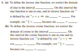 1. (a) To define the inverse sine function, we restrict the domain
of sine to the interval .
sine function is one-to-one, and its inverse function sin
is defined by sinx = y + sin ,
example, sin =
On this interval the
For
because sin
(b) To define the inverse cosine function, we restrict the
domain of cosine to the interval
On
this interval the cosine function is one-to-one and its
inverse function cos is defined by cosx = y +
For example, cos
cos
because cos
