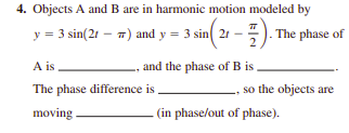 4. Objects A and B are in harmonic motion modeled by
y = 3 sin(21 - 7) and y = 3 sin 21 -
The phase of
2
A is
and the phase of B is
The phase difference is
so the objects are
moving
(in phase/out of phase).

