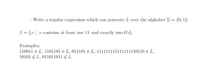 Write a regular expression which can generate L over the alphabet E = {0,1}:
L = {x | r contains at least one 11 and exactly two O's}.
Examples:
110011 e L, 1101101 e L, 011101 e L, 11111
10101 ¢ L, 011011011 ¢ L.
1111110110 e L,
