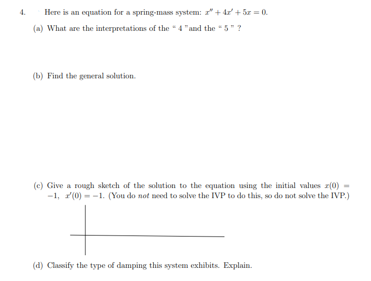 4.
Here is an equation for a spring-mass system: r" + 4x' + 5x = 0.
(a) What are the interpretations of the “ 4 "and the "5 " ?
(b) Find the general solution.
(c) Give a rough sketch of the solution to the equation using the initial values a(0)
-1, a (0) = -1. (You do not need to solve the IVP to do this, so do not solve the IVP.)
(d) Classify the type of damping this system exhibits. Explain.
