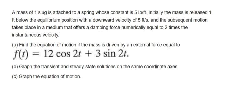 A mass of 1 slug is attached to a spring whose constant is 5 Ib/ft. Initially the mass is released 1
ft below the equilibrium position with a downward velocity of 5 ft/s, and the subsequent motion
takes place in a medium that offers a damping force numerically equal to 2 times the
instantaneous velocity.
(a) Find the equation of motion if the mass is driven by an external force equal to
f(1) = 12 cos 2t + 3 sin 2t.
(b) Graph the transient and steady-state solutions on the same coordinate axes.
(c) Graph the equation of motion.
